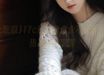 17c吃瓜助你永不迷路，实时热点轻松掌握
