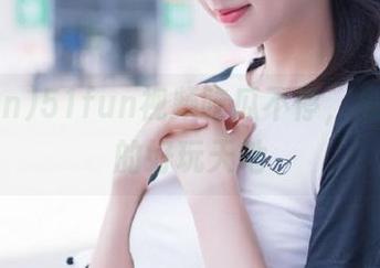 51fun视频吃瓜不停，永不迷路的好玩天地