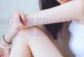 不容错过的hx520fun观看体验，吃瓜趣味无穷