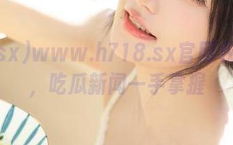 www.h718.sx官网权威发布，吃瓜新闻一手掌握