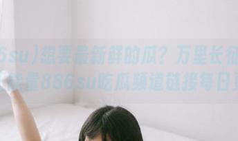 想要最新鲜的瓜？万里长征篇黑料正能量886su吃瓜频道链接每日更新