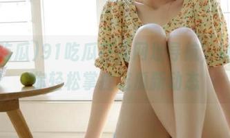 91吃瓜在线网址导航，妹子带你轻松掌握吃瓜新动态