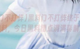 黑料门不打烊终于发布新黑料，今日黑料槽点满满真解气